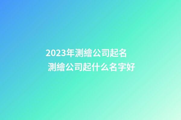 2023年測繪公司起名 測繪公司起什么名字好-第1張-公司起名-玄機派